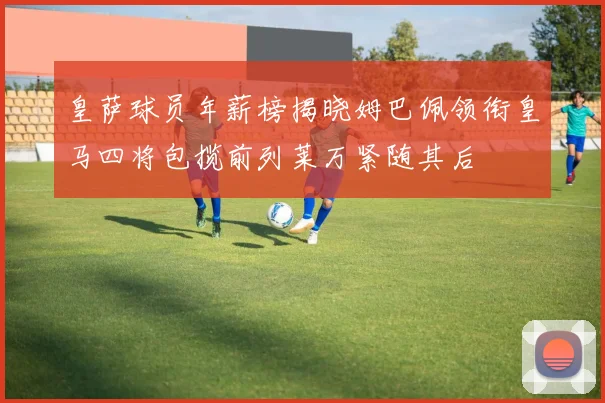 皇萨球员年薪榜揭晓姆巴佩领衔皇马四将包揽前列莱万紧随其后