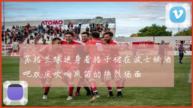 苏格兰球迷身着格子裙在波士顿酒吧欢庆吹响风笛的热烈场面