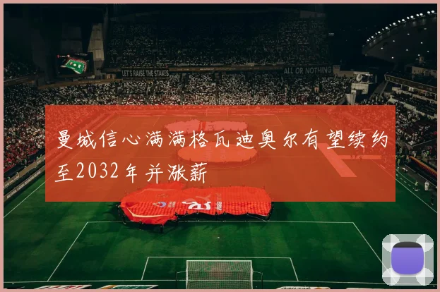 曼城信心满满格瓦迪奥尔有望续约至2032年并涨薪