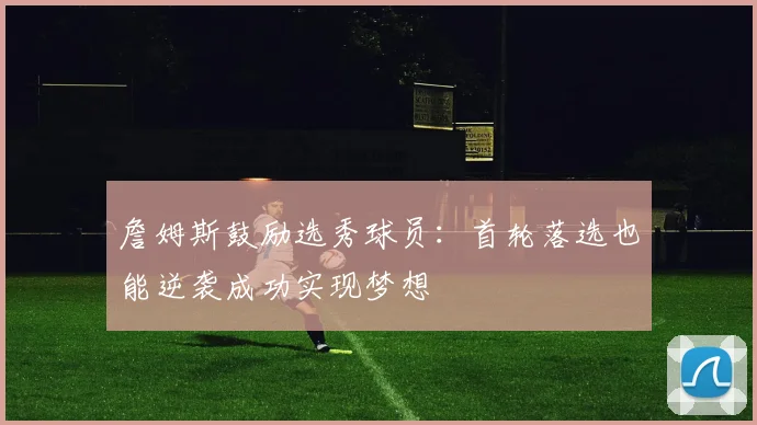 詹姆斯鼓励选秀球员：首轮落选也能逆袭成功实现梦想