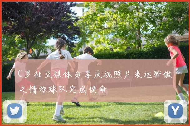 C罗社交媒体分享庆祝照片表达骄傲之情称球队完成使命