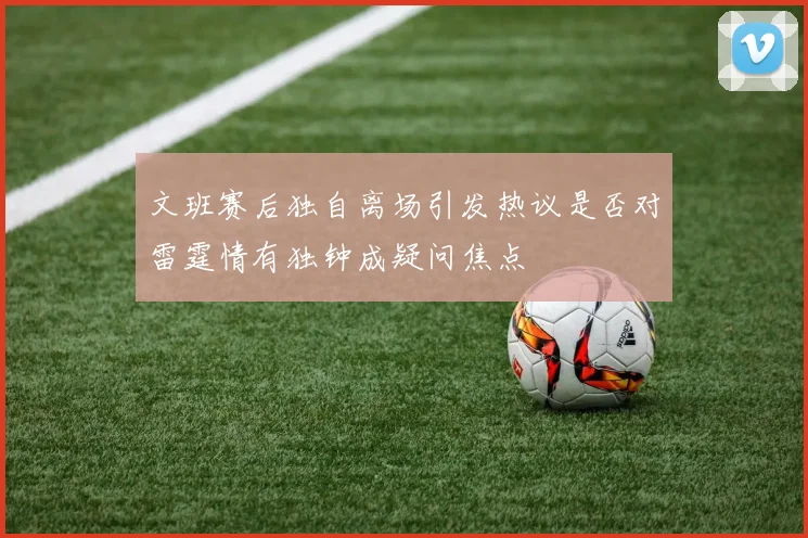 文班赛后独自离场引发热议是否对雷霆情有独钟成疑问焦点
