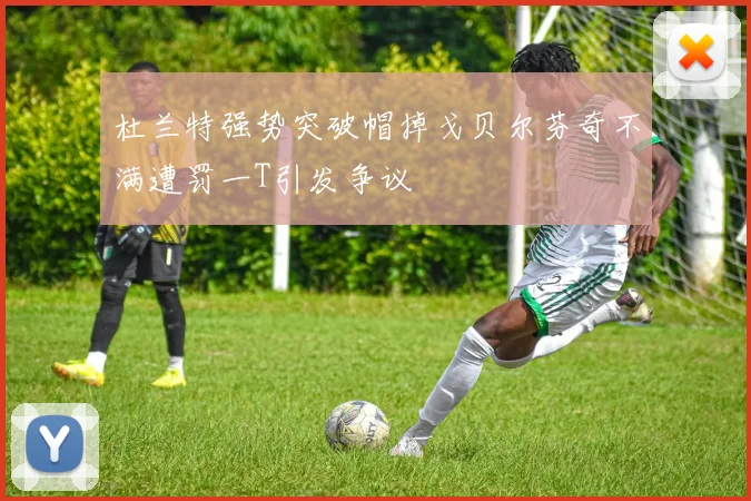 杜兰特强势突破帽掉戈贝尔芬奇不满遭罚一T引发争议