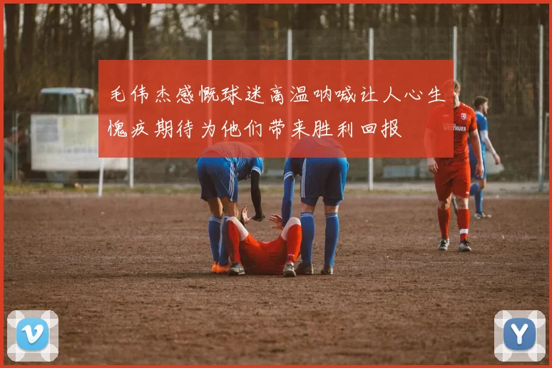 毛伟杰感慨球迷高温呐喊让人心生愧疚期待为他们带来胜利回报