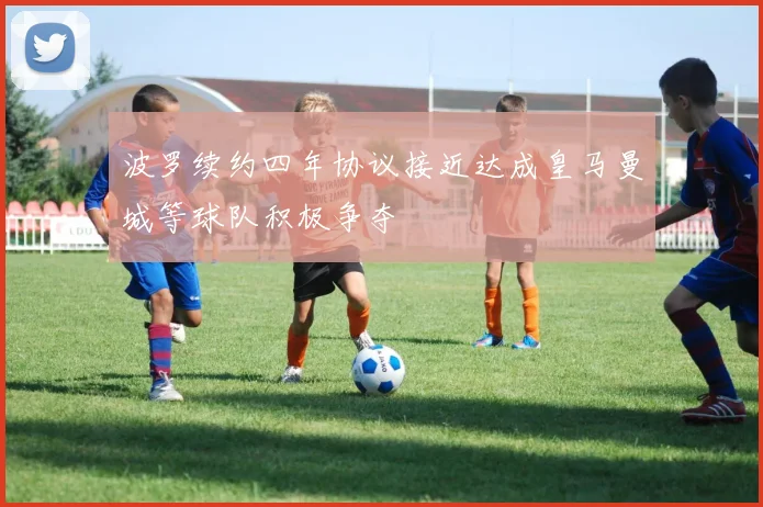 波罗续约四年协议接近达成皇马曼城等球队积极争夺