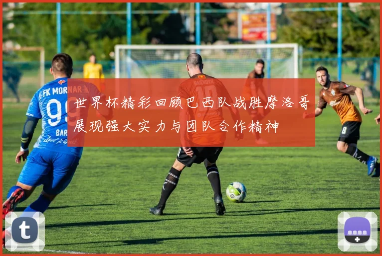 世界杯精彩回顾巴西队战胜摩洛哥展现强大实力与团队合作精神