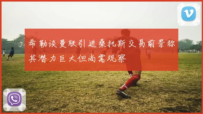 希勒谈曼联引进桑托斯交易前景称其潜力巨大但尚需观察