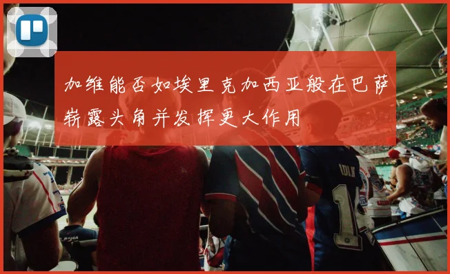 加维能否如埃里克加西亚般在巴萨崭露头角并发挥更大作用