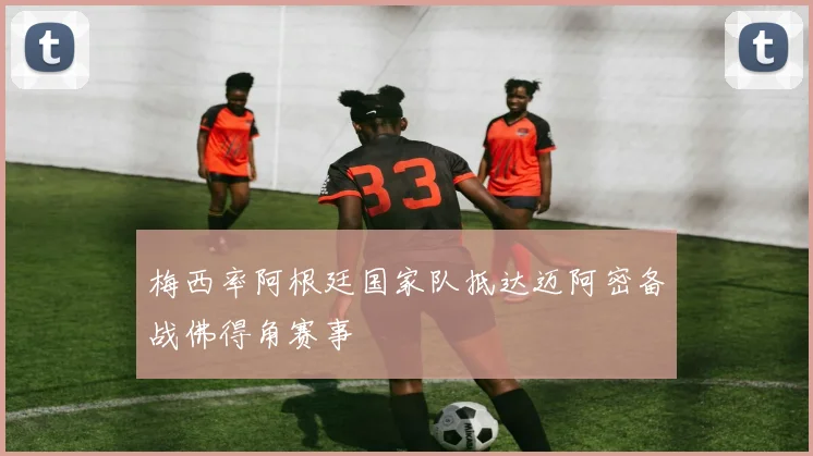 梅西率阿根廷国家队抵达迈阿密备战佛得角赛事