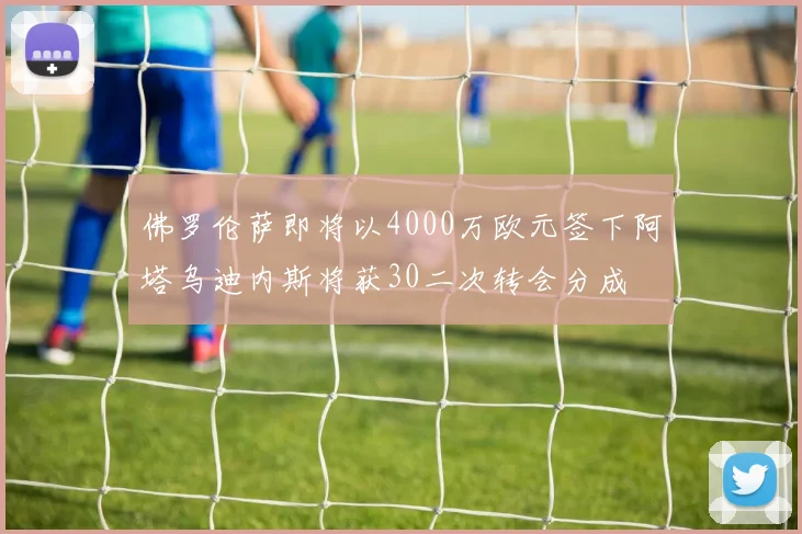 佛罗伦萨即将以4000万欧元签下阿塔乌迪内斯将获30二次转会分成