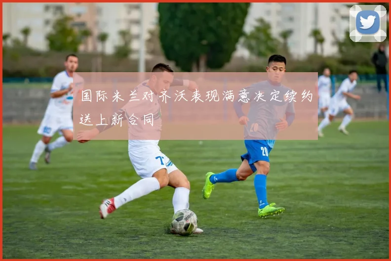 国际米兰对齐沃表现满意决定续约送上新合同