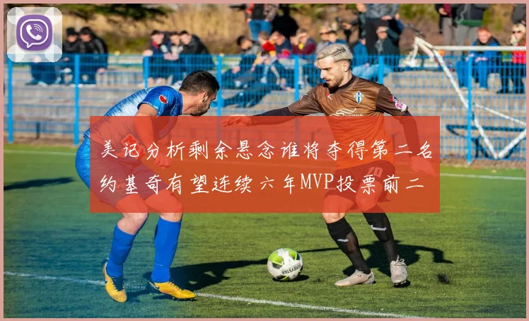 美记分析剩余悬念谁将夺得第二名约基奇有望连续六年MVP投票前二