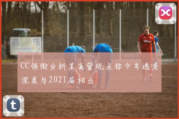 CC领衔分析某高管观点称今年选秀深度与2021届相当