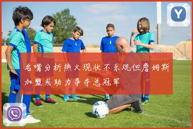 名嘴分析热火现状不乐观但詹姆斯加盟或助力争夺总冠军