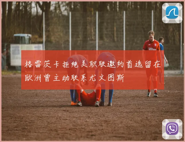 格雷茨卡拒绝美职联邀约首选留在欧洲曾主动联系尤文图斯