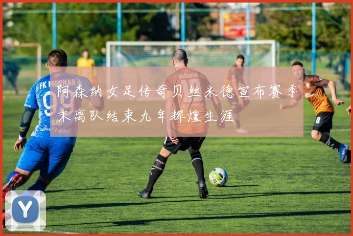 阿森纳女足传奇贝丝米德宣布赛季末离队结束九年辉煌生涯