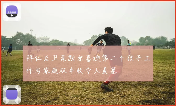 拜仁后卫莱默尔喜迎第二个孩子工作与家庭双丰收令人羡慕