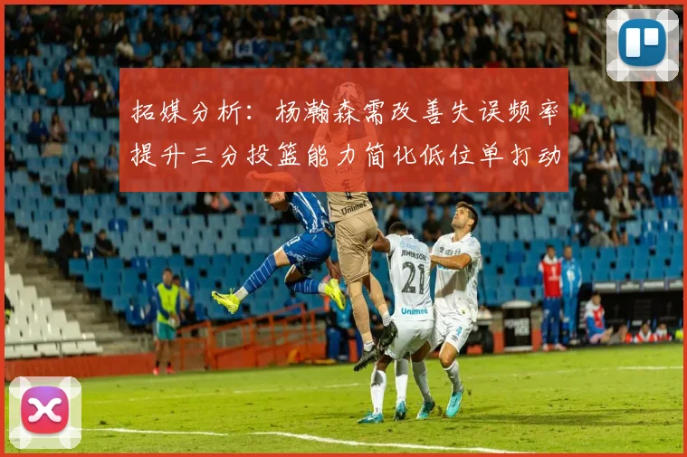 拓媒分析：杨瀚森需改善失误频率提升三分投篮能力简化低位单打动作
