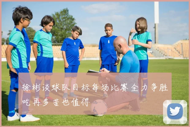 徐彬谈球队目标每场比赛全力争胜吃再多苦也值得