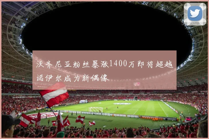 沃齐尼亚粉丝暴涨1400万即将超越诺伊尔成为新偶像