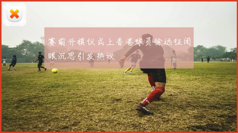 赛前升旗仪式上香港球员徐远征闭眼沉思引发热议