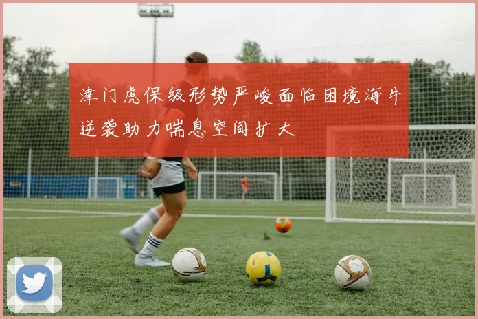 津门虎保级形势严峻面临困境海牛逆袭助力喘息空间扩大
