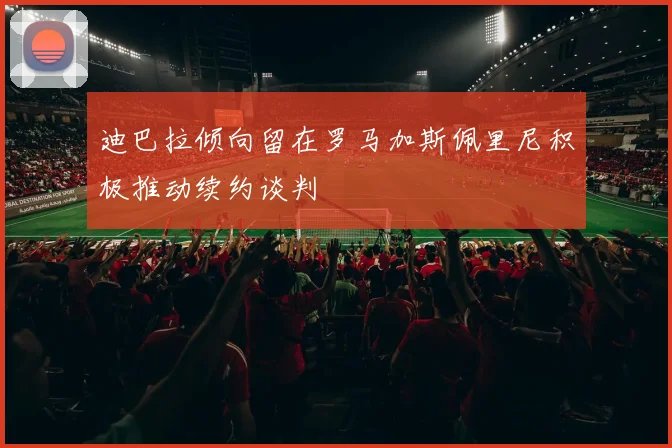 迪巴拉倾向留在罗马加斯佩里尼积极推动续约谈判